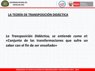 LA TEORÍA DE TRANSPOSICIÓN DIDÁCTICA

La Transposición Didáctica, se entiende como el:
«Conjunto de las transformaciones que sufre un
saber con el fin de ser enseñado»

PROGRAMA DE ESPECIALIZACIÓN EN COMUNICACIÓN Y MATEMÁTICA 2012 - 2014

 
