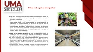 Crisis en los países emergentes
 Una de las principales consecuencias de la gran crisis internacional reciente ha
sido el impacto diferenciado que tuvo, y sigue teniendo, en los países
avanzados y emergentes.
 Pero los países emergentes también enfrentan problemas derivados, en parte,
de su éxito en sortear la crisis internacional y de sus buenas perspectivas de
crecimiento. La rápida recuperación ha hecho que en varios de ellos las
holguras de capacidad ya hayan prácticamente desaparecido y la tasa de
desempleo esté de regreso a niveles pre-crisis. En paralelo, en los últimos
meses ha habido un alza pronunciada en los precios internacionales de los
bienes primarios que, si bien tiene efectos positivos, también presenta varios
desafíos para los países emergentes.
 Lidiar con la pandemia del COVID-19 como una enfermedad plantea un
desafío para todas las naciones, pero el desafío que enfrentan las economías
emergentes y en desarrollo (EMED) es un reto muy diferente.
 El impacto económico en las economías emergentes y en desarrollo superará
con creces al de la crisis financiera mundial. Éstas han sufrido una serie de
perturbaciones que han agravado los efectos de las medidas de contención
internas. La recesión mundial ha provocado una fuerte caída en los precios de
las materias primas.
 Los altos niveles de deuda pública y las presiones adicionales inducidas por la
pandemia están amenazando a la sanidad debido a la falta de financiación.
 