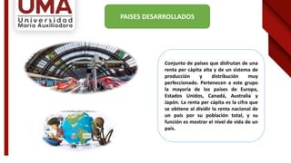 Conjunto de países que disfrutan de una
renta per cápita alta y de un sistema de
producción y distribución muy
perfeccionado. Pertenecen a este grupo
la mayoría de los países de Europa,
Estados Unidos, Canadá, Australia y
Japón. La renta per cápita es la cifra que
se obtiene al dividir la renta nacional de
un país por su población total, y su
función es mostrar el nivel de vida de un
país.
PAISES DESARROLLADOS
 