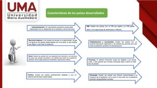 Características de los países desarrollados
Industrialización. Su crecimiento económico suele estar
relacionado con un desarrollo de la industria y de los servicios.
PBI. Suelen ser países con un PBI per cápita y un PBI global
altos y con bajas tasas de desempleo e inflación.
Servicios básicos. Los niveles de acceso a la electricidad, al gas
y al agua en los países desarrollados son muy altos, lo que implica
que llegan a casi toda la población.
Salud. Suelen ser países con una esperanza de vida alta y con servicios
de salud que resultan accesibles y de calidad para todos los ciudadanos.
Además, tienen bajas tasas de mortalidad y desnutrición infantil.
Alfabetización y escolaridad. Suelen ser países con un
sistema educativo organizado y de calidad que permite que casi
toda la población acceda a la escolarización.
Política. Suelen ser países políticamente estables y con un
sistema democrático desarrollado.
Finanzas. El sistema financiero suele ser estable y con pocas
crisis, y esto genera que muchas empresas elijan invertir en este
tipo de países.
Sociedad. Suelen ser países que ofrecen oportunidades a la
mayoría de la población, por lo que no hay entre sus ciudadanos
grandes desigualdades sociales
 