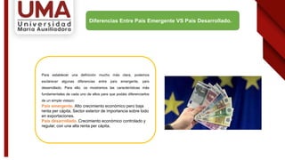 Para establecer una definición mucho más clara, podemos
esclarecer algunas diferencias entre país emergente, país
desarrollado. Para ello, os mostramos las características más
fundamentales de cada uno de ellos para que podáis diferenciarlos
de un simple vistazo:
País emergente. Alto crecimiento económico pero baja
renta per cápita. Sector exterior de importancia sobre todo
en exportaciones.
País desarrollado. Crecimiento económico controlado y
regular, con una alta renta per cápita.
Diferencias Entre País Emergente VS País Desarrollado.
 