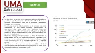 EJEMPLOS
En 2010, China se convirtió en el mayor exportador mundial de bienes
por delante de los Estados Unidos. Rusia, la India, el Brasil y Suráfrica se
enumeran constantemente como los 30 principales exportadores
mundiales de la mercancía.
Sin embargo, cada vez más importantes en el comercio económico
internacional, los BRICS tienen diferentes especializaciones de
exportación. Para China, estos son productos industriales
manufacturados, para los servicios de la India, para los productos
energéticos de Rusia, para las materias primas agrícolas de Brasil y para
los minerales de Sudáfrica
El consumo interno ya está actuando como un motor de crecimiento en
China. Desde la crisis de 2007, la demanda mundial ha crecido a un ritmo
más lento y las exportaciones chinas se han estancado. El superávit por
cuenta corriente de China del 9,9 % del PIB en 2007 fue del 0,8 % del PIB
en 2018.
El crecimiento en China se mantuvo en torno al 6,5 % en 2018. El
consumo interno está desempeñando un papel cada vez mayor en el
proceso de recuperación económica de China.
 