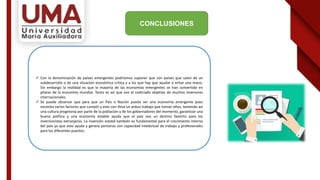 CONCLUSIONES
 Con la denominación de países emergentes podríamos suponer que son países que salen de un
subdesarrollo o de una situación económica crítica y a los que hay que ayudar o echar una mano.
Sin embargo la realidad es que la mayoría de las economías emergentes se han convertido en
pilares de la economía mundial. Tanto es así que son el codiciado objetivo de muchos inversores
internacionales.
 Se puede observar que para que un País o Nación pueda ser una economía emergente pues
necesita varios factores que cumplir y esto con lleva un arduo trabajo que toman años, teniendo así
una cultura progresiva por parte de la población y de los gobernadores del momento, garantizar una
buena política y una economía estable ayuda que el país sea un destino favorito para los
inversionistas extranjeros. La inversión estatal también es fundamental para el crecimiento interno
del país ya que esto ayuda y genera personas con capacidad intelectual de trabajo y profesionales
para los diferentes puestos.
 