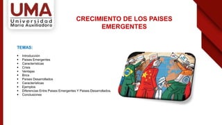 TEMAS:
 Introducción
 Paises Emergentes
 Características
 Crisis
 Ventajas
 Brics
 Países Desarrollados
 Características
 Ejemplos
 Diferencias Entre Paises Emergentes Y Paises Desarrollados.
 Conclusiones
CRECIMIENTO DE LOS PAISES
EMERGENTES
 