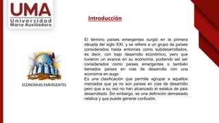 Introducción
El término países emergentes surgió en la primera
década del siglo XXI, y se refiere a un grupo de países
considerados hasta entonces como subdesarrollados,
es decir, con bajo desarrollo económico, pero que
tuvieron un avance en su economía, pudiendo así ser
considerados como países emergentes o también
llamados países en vías de desarrollo con una
economía en auge.
Es una clasificación que permite agrupar a aquellos
mercados que ya no son países en vías de desarrollo
pero que a su vez no han alcanzado el estatus de país
desarrollado. Sin embargo, es una definición demasiado
relativa y que puede generar confusión.
 