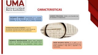 CARACTERISTICAS
CRECIMIENTO ECONÓMICO. Revalorización de la moneda,
aumento en el volumen de transacciones económicas
realizadas, en fin, incremento de la riqueza económica.
PROGRESIVA INDUSTRIALIZACIÓN. Supone mayor autonomía
frente a los mercados internacionales pues puede ofrecer
productos procesados y no únicamente materia prima.
INTERNACIONALIZACIÓN ECONÓMICA. Presencia
de empresas nacionales fuera del país y mayor volumen de
movimientos regionales hechos en la moneda local.
AUMENTO POBLACIONAL. Debido a una favorable tasa
de natalidad o a inmigraciones.
MAYOR INFLUENCIA POLÍTICA. En la región y en el
mundo, así como una mayor apertura democrática que
brinde estabilidad a largo plazo y seguridad a los
inversionistas.
 