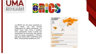 Los BRICS son otro grupo importante en
estos temas, que está formado
íntegramente por países emergentes, con
Brasil, Rusia, India, China y Sudáfrica
como participantes. Estos 5 países son
considerados las economías más grandes
entre los países emergentes y formaron
este grupo desde 2006, inicialmente como
BRIC, incorporándose Sudáfrica en 2011.
 