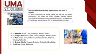 Los mercados emergentes, presentes en casi todo el
mundo
En estos momentos se puede hablar de más de 20 países
emergentes. En mayo de 2016, Morgan Stanley Capital
International incluía como mercados emergentes a los siguientes
23 países que representan el 10% de la capitalización mundial:
 En América: Brasil, Chile, Colombia, México y Perú.
 En Europa: República Checa, Grecia, Hungría, Polonia, Rusia.
 En Asia: China, India, Indonesia, Corea, Malasia, Filipinas,
Taiwán y Tailandia.
 En Oriente Medio: Turquía, Emiratos Árabes Unidos, Qatar.
 En África: Egipto, Sudáfrica.
 