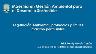 Maestría en Gestión Ambiental para
el Desarrollo Sostenible
Erick Leddy García Cerrón
Mg. en Derecho de los Énfasis de los Recursos Naturales
Legislación Ambiental, protocolos y límites
máximo permisibles
 