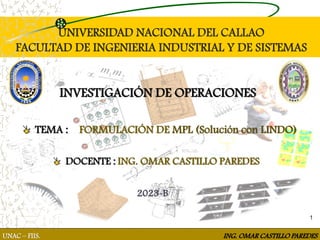 1
UNIVERSIDAD NACIONAL DEL CALLAO
FACULTAD DE INGENIERIA INDUSTRIAL Y DE SISTEMAS
INVESTIGACIÓN DE OPERACIONES
DOCENTE : ING. OMAR CASTILLO PAREDES
2023-B
UNAC – FIIS. ING. OMAR CASTILLO PAREDES
TEMA : FORMULACIÓN DE MPL (Solución con LINDO)
 