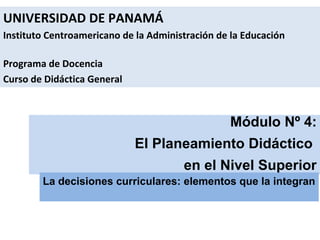 UNIVERSIDAD DE PANAMÁ
Instituto Centroamericano de la Administración de la Educación
Programa de Docencia
Curso de Didáctica General

Módulo Nº 4:
El Planeamiento Didáctico
en el Nivel Superior
La decisiones curriculares: elementos que la integran

 