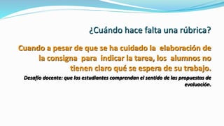 ¿Cuándo hace falta una rúbrica?
Cuando a pesar de que se ha cuidado la elaboración de
la consigna para indicar la tarea, los alumnos no
tienen claro qué se espera de su trabajo.
Desafío docente: que los estudiantes comprendan el sentido de las propuestas de
evaluación.
 