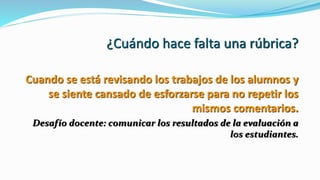 ¿Cuándo hace falta una rúbrica?
Cuando se está revisando los trabajos de los alumnos y
se siente cansado de esforzarse para no repetir los
mismos comentarios.
Desafío docente: comunicar los resultados de la evaluación a
los estudiantes.
 