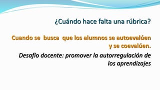 ¿Cuándo hace falta una rúbrica?
Cuando se busca que los alumnos se autoevalúen
y se coevalúen.
Desafío docente: promover la autorregulación de
los aprendizajes
 