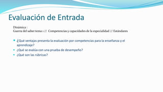 Evaluación de Entrada
 ¿Qué ventajas presenta la evaluación por competencias para la enseñanza y el
aprendizaje?
 ¿Qué se evalúa con una prueba de desempeño?
 ¿Qué son las rúbricas?
Dinámica :
Guerra del saber tema 1 // Competencias y capacidades de la especialidad // Estándares
 