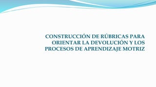CONSTRUCCIÓN DE RÚBRICAS PARA
ORIENTAR LA DEVOLUCIÓN Y LOS
PROCESOS DE APRENDIZAJE MOTRIZ
 