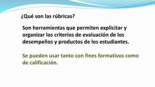 Son herramientas que permiten explicitar y
organizar los criterios de evaluación de los
desempeños y productos de los estudiantes.
Se pueden usar tanto con fines formativos como
de calificación.
¿Qué son las rúbricas?
 