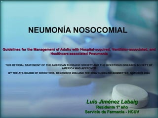 NEUMONÍA NOSOCOMIAL
Guidelines for the Management of Adults with Hospital-acquired, Ventilator-associated, and
Healthcare-associated Pneumonia
THIS OFFICIAL STATEMENT OF THE AMERICAN THORACIC SOCIETY AND THE INFECTIOUS DISEASES SOCIETY OF
AMERICA WAS APPROVED
BY THE ATS BOARD OF DIRECTORS, DECEMBER 2004 AND THE IDSA GUIDELINE COMMITTEE, OCTOBER 2004

Luis Jiménez Labaig
Residente 1º año
Servicio de Farmacia - HCUV

 