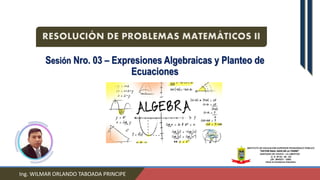 Sesión Nro. 03 – Expresiones Algebraicas y Planteo de
Ecuaciones
Ing. WILMAR ORLANDO TABOADA PRINCIPE
RESOLUCIÓN DE PROBLEMAS MATEMÁTICOS II
 