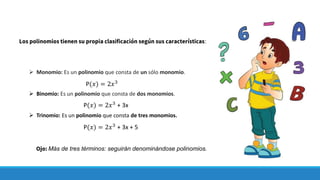 ➢ Monomio: Es un polinomio que consta de un sólo monomio.
➢ Binomio: Es un polinomio que consta de dos monomios.
➢ Trinomio: Es un polinomio que consta de tres monomios.
Los polinomios tienen su propia clasificación según sus características:
P(𝑥) = 2𝑥3
P(𝑥) = 2𝑥3
+ 3x
P(𝑥) = 2𝑥3
+ 3x + 5
Ojo: Más de tres términos: seguirán denominándose polinomios.
 