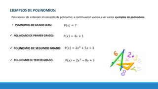 EJEMPLOS DE POLINOMIOS:
Para acabar de entender el concepto de polinomio, a continuación vamos a ver varios ejemplos de polinomios:
✓ POLINOMIO DE GRADO CERO:
✓ POLINOMIO DE SEGUNDO GRADO:
✓ POLINOMIO DE PRIMER GRADO:
✓ POLINOMIO DE TERCER GRADO:
P 𝑥 = 7
P 𝑥 = 4𝑥 + 1
P 𝑥 = 2𝑥2
+ 5𝑥 + 3
P 𝑥 = 2𝑥3
− 8𝑥 + 9
 