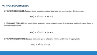 VI. TIPOS DE POLINOMIOS
1. POLINOMIO ORDENADO: Es aquel donde los exponentes de la variable van aumentando o disminuyendo.
2. POLINOMIO COMPLETO: Es aquel donde aparecen todos los exponentes de la variable, desde el mayor, hasta el
término independiente.
3. POLINOMIO INCOMPLETO: Es aquel polinomio que le falta como mínimo un término de algún grado.
P 𝑥 = 𝑥4
+ 5𝑥2
+ 4𝑥 − 9
P 𝑥 = 𝑥3
+ 2𝑥2
+ 6𝑥 + 4
P 𝑥 = 𝑥5
+ 5𝑥3
+ 2𝑥
 