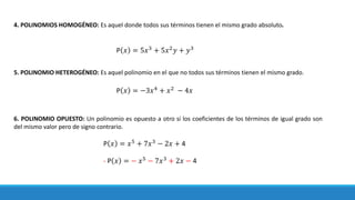 4. POLINOMIOS HOMOGÉNEO: Es aquel donde todos sus términos tienen el mismo grado absoluto.
5. POLINOMIO HETEROGÉNEO: Es aquel polinomio en el que no todos sus términos tienen el mismo grado.
6. POLINOMIO OPUESTO: Un polinomio es opuesto a otro si los coeficientes de los términos de igual grado son
del mismo valor pero de signo contrario.
P 𝑥 = 5𝑥3
+ 5𝑥2
𝑦 + 𝑦3
P 𝑥 = −3𝑥4
+ 𝑥2
− 4𝑥
P 𝑥 = 𝑥5
+ 7𝑥3
− 2𝑥 + 4
- P 𝑥 = − 𝑥5
− 7𝑥3
+ 2𝑥 − 4
 