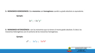 2.- MONOMIOS HETEROGÉNEOS : son los monomios que no tienen el mismo grado absoluto. Es decir, los
monomios heterogéneos son el contrario de los monomios homogéneos.
𝑥8
; 3𝑥2
𝑦 ; 7𝑎2
𝑏4
Ejemplo:
3.- MONOMIOS HOMOGENEOS: Dos monomios son homogéneos cuando su grado absoluto es equivalente.
2𝑥6
; −3𝑥3
𝑦3
Ejemplo:
 