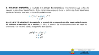 4.- POTENCIA DE MONOMIOS: Para calcular la potencia de un monomio se debe elevar cada elemento
del monomio al exponente de la potencia. Es decir, la potencia de un monomio consiste en elevar su
coeficiente y sus variables (letras) al exponente de la potencia
(2𝑥4
)3
= (2)3
(𝑥4
)3
= 8 𝑥4.3
= 8 𝑥12
3.- DIVISIÓN DE MONOMIOS: El resultado de la división de monomios es otro monomio cuyo coeficiente
equivale al cociente de los coeficientes de los monomios y cuya parte literal se obtiene de dividir las variables
que tienen la misma base, esto es, restando sus exponentes.
6 𝑥7
/ 2𝑥3
= (6/2) 𝑥7−3
= 3 𝑥4
 