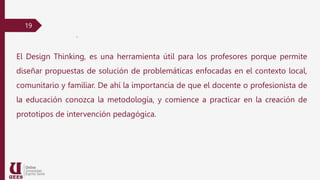 19
.
El Design Thinking, es una herramienta útil para los profesores porque permite
diseñar propuestas de solución de problemáticas enfocadas en el contexto local,
comunitario y familiar. De ahí la importancia de que el docente o profesionista de
la educación conozca la metodología, y comience a practicar en la creación de
prototipos de intervención pedagógica.
 
