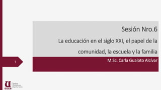 Sesión Nro.6
La educación en el siglo XXI, el papel de la
comunidad, la escuela y la familia
M.Sc. Carla Gualoto Alcívar
1
 