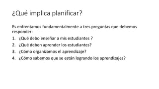 ¿Qué implica planificar?
Es enfrentamos fundamentalmente a tres preguntas que debemos
responder:
1. ¿Qué debo enseñar a mis estudiantes ?
2. ¿Qué deben aprender los estudiantes?
3. ¿Cómo organizamos el aprendizaje?
4. ¿Cómo sabemos que se están logrando los aprendizajes?
 