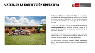 A NIVEL DE LA Institución EDUCATIVA
El Proyecto Educativo Institucional (PEI) es el principal
instrumento de gestión educativa de una institución escolar.
Contiene la identidad, el diagnóstico de la comunidad educativa,
la propuesta de gestión y la pedagógica de la Institución
Educativa.
La propuesta pedagógica contiene el Proyecto Curricular de la
Institución Educativa (PCI), el cual se construye a través de un
proceso de diversificación curricular, con participación de la
comunidad educativa.
Las instituciones educativas unidocentes y con aulas multigrado,
pueden formular un proyecto curricular en el ámbito de la red
educativa como lo señala la Ley General de Educación.
Las instituciones educativas también pueden implementar
talleres, laboratorios, proyectos u otras formas de organización
curricular.
 