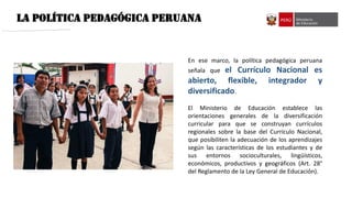 LA POLÍTICA PEDAGÓGICA PERUANA
En ese marco, la política pedagógica peruana
señala que el Currículo Nacional es
abierto, flexible, integrador y
diversificado.
El Ministerio de Educación establece las
orientaciones generales de la diversificación
curricular para que se construyan currículos
regionales sobre la base del Currículo Nacional,
que posibiliten la adecuación de los aprendizajes
según las características de los estudiantes y de
sus entornos socioculturales, lingüísticos,
económicos, productivos y geográficos (Art. 28°
del Reglamento de la Ley General de Educación).
 