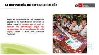 LA DEFINICIÓN DE DIVERSIFICACIÓN
Según el reglamento de Ley General de
Educación, la diversificación curricular se
define como el proceso por el cual se
adecúan los aprendizajes, según las
características de los estudiantes de cada
región, sobre la base del Currículo
Nacional.
 