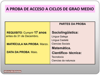 A PROBA DE ACCESO A CICLOS DE GRAO MEDIO
•REQUISITO: Cumprir 17 anos
antes do 31 de Decembro.
•MATRÍCULA NA PROBA: Marzo.
•DATA DA PROBA: Maio.
PARTES DA PROBA
•Sociolingüística:
-Lingua Galega
-Lingua Castelá
-Ciencias Sociais
•Matemática.
•Científico- técnica:
-Tecnoloxía
-Ciencias da natureza
 
