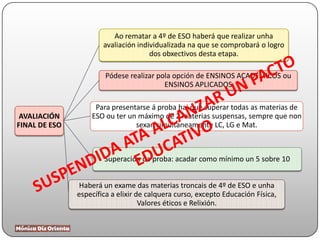 AVALIACIÓN
FINAL DE ESO
Ao rematar a 4º de ESO haberá que realizar unha
avaliación individualizada na que se comprobará o logro
dos obxectivos desta etapa.
Pódese realizar pola opción de ENSINOS ACADÉMICOS ou
ENSINOS APLICADOS
Para presentarse á proba hai que superar todas as materias de
ESO ou ter un máximo de 2 materias suspensas, sempre que non
sexan simultaneamente LC, LG e Mat.
Superación da proba: acadar como mínimo un 5 sobre 10
Haberá un exame das materias troncais de 4º de ESO e unha
específica a elixir de calquera curso, excepto Educación Física,
Valores éticos e Relixión.
 