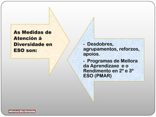 As Medidas de
Atención á
Diversidade en
ESO son:
- Desdobres,
agrupamentos, reforzos,
apoios.
- Programas de Mellora
da Aprendizaxe e o
Rendimento en 2º e 3º
ESO (PMAR)
 