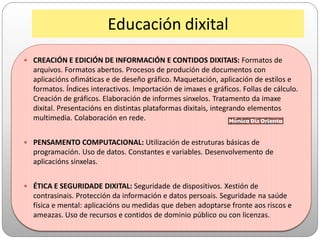 Educación dixital
 CREACIÓN E EDICIÓN DE INFORMACIÓN E CONTIDOS DIXITAIS: Formatos de
arquivos. Formatos abertos. Procesos de produción de documentos con
aplicacións ofimáticas e de deseño gráfico. Maquetación, aplicación de estilos e
formatos. Índices interactivos. Importación de imaxes e gráficos. Follas de cálculo.
Creación de gráficos. Elaboración de informes sinxelos. Tratamento da imaxe
dixital. Presentacións en distintas plataformas dixitais, integrando elementos
multimedia. Colaboración en rede.
 PENSAMENTO COMPUTACIONAL: Utilización de estruturas básicas de
programación. Uso de datos. Constantes e variables. Desenvolvemento de
aplicacións sinxelas.
 ÉTICA E SEGURIDADE DIXITAL: Seguridade de dispositivos. Xestión de
contrasinais. Protección da información e datos persoais. Seguridade na saúde
física e mental: aplicacións ou medidas que deben adoptarse fronte aos riscos e
ameazas. Uso de recursos e contidos de dominio público ou con licenzas.
 
