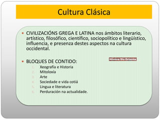 Cultura Clásica
 CIVILIZACIÓNS GREGA E LATINA nos ámbitos literario,
artístico, filosófico, científico, sociopolítico e lingüístico,
influencia, e presenza destes aspectos na cultura
occidental.
 BLOQUES DE CONTIDO:
1. Xeografía e Historia
2. Mitoloxía
3. Arte
4. Sociedade e vida cotiá
5. Lingua e literatura
6. Perduración na actualidade.
 