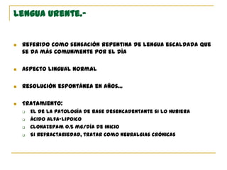 Lengua urente.-
 Referido como sensación repentina de lengua escaldada que
se da más comunmente por el día
 Aspecto lingual normal
 Resolución espontánea en años...
 Tratamiento:
 El de la patología de base desencadentante si lo hubiera
 Ácido alfa-lipoico
 Clonazepam 0.5 mg/día de inicio
 Si refractariedad, tratar como neuralgias crónicas
 