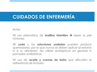 CUIDADOS DE ENFERMERÍA
Evitar:
El uso sistemático de toallitas infantiles  dejan la piel
húmeda.
El yodo y las soluciones yodadas pueden producir
quemaduras, por lo que nunca se deben aplicar al estoma
ni a su alrededor. No utilizar antisépticos en general ni
pomadas antibióticas.
El uso de aceite y cremas de baño que dificulten la
adherencia de la bolsa.
 