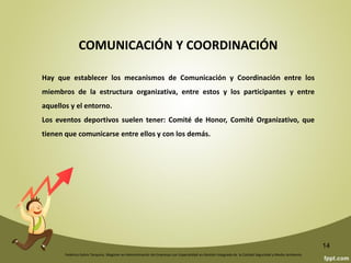 Federico Galvis Tarquino. Magister en Administración de Empresas con Especialidad en Gestión Integrada de la Calidad Seguridad y Medio Ambiente.
14
SISTEMA DE COMPETICIÓN
Si es una Actividad oficial vendrá impuesto al sistema de competición. Si no lo es,
tendremos los organizadores que establecer el sistema de participación en la misma.
IDENTIFICAR LAS RESPONSABILIDADES
En una Actividad hay dos grandes responsabilidades: la deportiva y la organizativa.
Cuántas veces hemos escuchado: el campeonato tiene un buen nivel deportivo pero
organizativamente es un desastre. O está bien organizado pero las marcas, los
resultados son muy bajos.
Además de las dos grandes responsabilidades mencionadas tendremos
responsabilidades económico-administrativas, tecnológicas, de alojamientos, de
transportes, de alimentación; necesitaremos solicitar permisos, autorizaciones y
subvenciones. También tendremos responsabilidades de protocolo, medios de
comunicación, seguridad, asistencia médica, limpieza, seguros, etc.
 