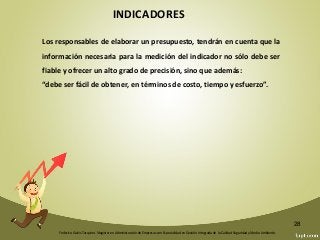 Federico Galvis Tarquino. Magister en Administración de Empresas con Especialidad en Gestión Integrada de la Calidad Seguridad y Medio Ambiente.
28
INDICADORES
Los responsables de elaborar un presupuesto, tendrán en cuenta que la
información necesaria para la medición del indicador no sólo debe ser
fiable y ofrecer un alto grado de precisión, sino que además:
“debe ser fácil de obtener, en términos de costo, tiempo y esfuerzo”.
 