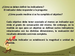 Federico Galvis Tarquino. Magister en Administración de Empresas con Especialidad en Gestión Integrada de la Calidad Seguridad y Medio Ambiente.
39
¿Cómo se deben definir los indicadores?
El indicador debe responder a la pregunta:
Cada objetivo debe tener asociado al menos un indicador que
mida el grado de consecución del mismo. Sin embargo, en la
medida en que para un objetivo se definan varios indicadores
relacionados con las distintas dimensiones, la evaluación del
resultado obtenido será más completa.
Para cada indicador se establecerá la magnitud o unidad de
medida.
¿Cómo puede medirse si se ha cumplido el objetivo?
 