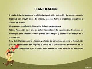 INTRODUCCIÓN
La planificación toma diferentes formas en la medida en que varia su objetivo y las condiciones
en que se desenvolverá.
Así la planificación en los países del oriente es metodológica y formalmente distinta de la de
nuestros países entre los cuales también existen variantes.
El proceso de planificación constituye una alternativa y una necesidad encaminada a controlar
la trayectoria de los sistemas socioculturales en su ruta a estadios cualitativamente superiores
y diferentes. De otro modo, la planificación se convierte en una herramienta de enajenación,
respecto de las posibilidades evolutivas de los grupos humanos.
El ámbito de planificación esta constituido por el espacio físico y económico sobre el cual el
deporte ejerce su acción directa.
Federico Galvis Tarquino. Magister en Administración de Empresas con Especialidad en Gestión Integrada de la Calidad Seguridad y Medio Ambiente.
5
 