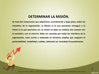 Federico Galvis Tarquino. Magister en Administración de Empresas con Especialidad en Gestión Integrada de la Calidad Seguridad y Medio Ambiente.
8
PLANIFICACION ESTRATEGICA
Juan Antonio Mestre (1998) dice que planificar es un proceso encaminado a la
consecución de unos resultados determinados con anterioridad, partiendo de
unas necesidades y ajustándose a los medios disponibles.
La Planificación Estratégica se fundamenta en el análisis continuo, interno y
externo, de:
¡Dónde estamos!
¡Qué tenemos!
¡A dónde queremos llegar!
¡Qué necesitamos para conseguirlo!
 