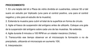 PROCEDIMIENTO
1. En una tarjeta del kit o Placa de vidrio dividida en cuadrantes, colocar 50 ul del
suero en estudio por triplicado (una para el control positivo, una para el control
negativo y otra para el estudio de la muestra).
2. Extienda la muestra para cubrir el total de la superficie en forma de círculo.
3. Agite el frasco de suspensión del antígeno antes de utilizarlo. Coloque una gota
de la suspensión del antígeno sobre cada uno de las muestras. No extienda.
4. Agite durante 8 minutos a 100 RPM en un rotador mecánico (Vortex).
5. Transcurrido ese tiempo observar en el microscopio la formación o no de
precipitado, utilizando el microscopio en aumento 10X.
6. Interpretación:
 