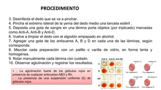 PROCEDIMIENTO
3. Desinfecta el dedo que se va a pinchar.
4. Pincha el extremo lateral de la yema del dedo medio una lanceta estéril .
5. Deposita una gota de sangre en una lámina porta objetos (por triplicado) marcadas
como Anti-A, Anti-B y Anti-D.
6. Vuelve a limpiar el dedo con el algodón empapado en alcohol.
7. Agregar una gota de los antisueros A, B y D en cada una de las láminas, según
corresponda.
8. Mezclar cada preparación con un palillo o varilla de vidrio, en forma lenta y
homogénea.
9. Rotar manualmente cada lámina con cuidado.
10. Observar aglutinación y registrar los resultados.
+ : La aglutinación fuerte de los glóbulos rojos en
presencia de cualquier anticuerpo ABO y Rh.
- : La presencia de una suspensión uniforme (0) de
glóbulos rojos.
 