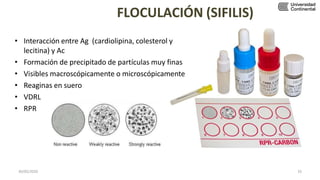 FLOCULACIÓN (SIFILIS)
• Interacción entre Ag (cardiolipina, colesterol y
lecitina) y Ac
• Formación de precipitado de partículas muy finas
• Visibles macroscópicamente o microscópicamente
• Reaginas en suero
• VDRL
• RPR
30/05/2020 33
 